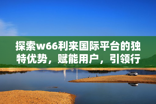 探索w66利来国际平台的独特优势，赋能用户，引领行业新体验，w66利来国际平台，独特优势赋能用户，引领行业新体验