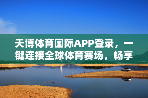 天博体育国际APP登录，一键连接全球体育赛场，畅享极致观赛体验，天博体育国际APP，一键连接全球赛场，畅享极致观赛