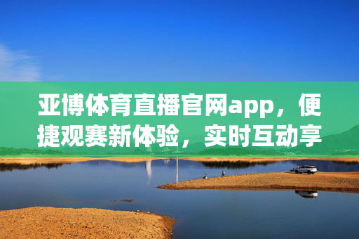 亚博体育直播官网app，便捷观赛新体验，实时互动享激情，亚博体育直播官网app，便捷观赛新体验，实时互动享激情
