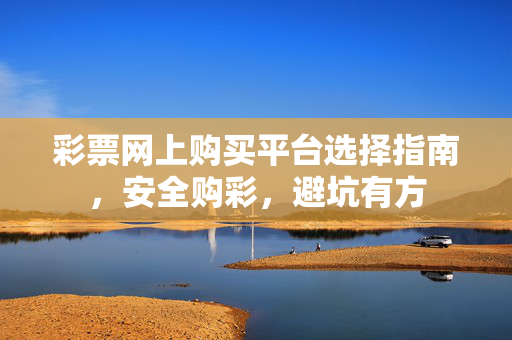 彩票网上购买平台选择指南，安全购彩，避坑有方