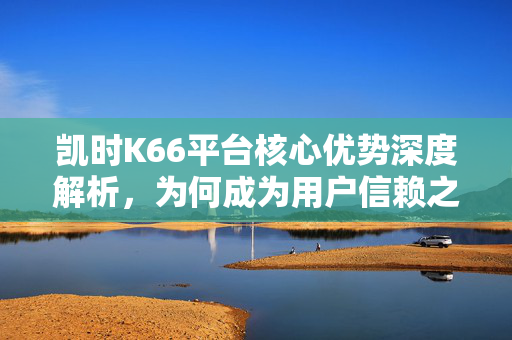 凯时K66平台核心优势深度解析，为何成为用户信赖之选？凯时K66平台核心优势，用户信赖之选的深度解析
