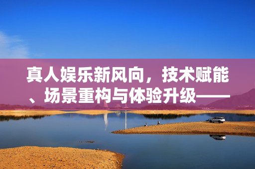 真人娱乐新风向，技术赋能、场景重构与体验升级——最新发展动态深度解析，技术赋能场景重构 体验升级，真人娱乐新风向深度解析