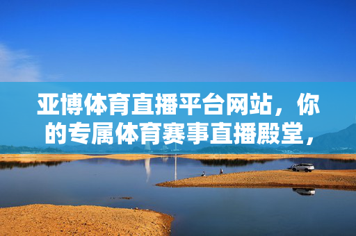亚博体育直播平台网站，你的专属体育赛事直播殿堂，尽享高清观赛体验，亚博体育直播，专属高清体育赛事殿堂