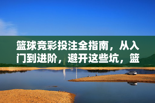 篮球竞彩投注全指南，从入门到进阶，避开这些坑，篮球竞彩投注全指南，从入门到进阶，避开这些坑