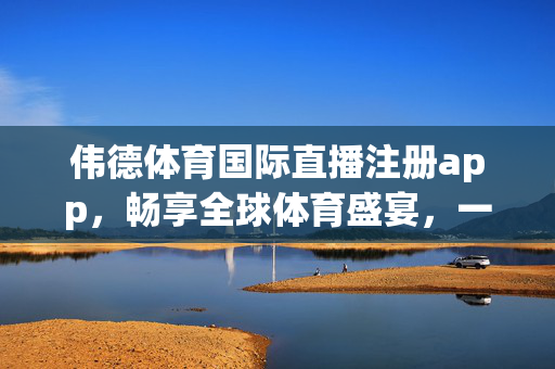伟德体育国际直播注册app，畅享全球体育盛宴，一键开启精彩观赛体验，伟德体育国际直播app，一键畅享全球体育盛宴