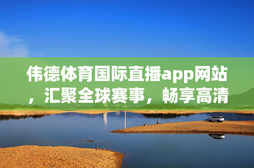 伟德体育国际直播app网站，汇聚全球赛事，畅享高清直播新体验，伟德体育国际直播，汇聚全球赛事，畅享高清新体验