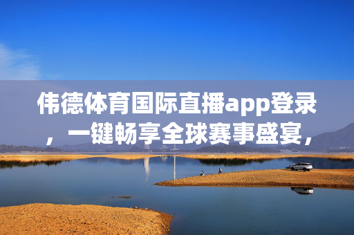 伟德体育国际直播app登录，一键畅享全球赛事盛宴，便捷体验触手可及，伟德体育国际直播app，一键畅享全球赛事，便捷体验触手可及