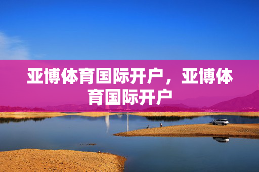 亚博体育国际开户，亚博体育国际开户