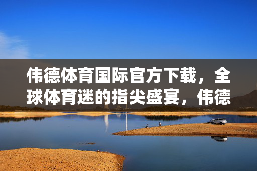 伟德体育国际官方下载，全球体育迷的指尖盛宴，伟德体育国际官方下载，全球体育迷的指尖盛宴