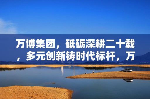 万博集团，砥砺深耕二十载，多元创新铸时代标杆，万博集团，二十载深耕创新，铸就时代标杆