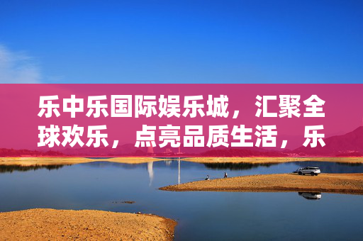 乐中乐国际娱乐城，汇聚全球欢乐，点亮品质生活，乐中乐国际娱乐城，汇聚全球欢乐，点亮品质生活