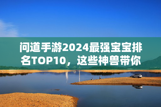 问道手游2024最强宝宝排名TOP10，这些神兽带你横扫三界！问道手游2024最强神兽宝宝TOP10，横扫三界必备！