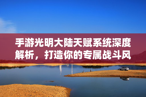 手游光明大陆天赋系统深度解析，打造你的专属战斗风格，光明大陆天赋系统深度解析，打造专属战斗风格