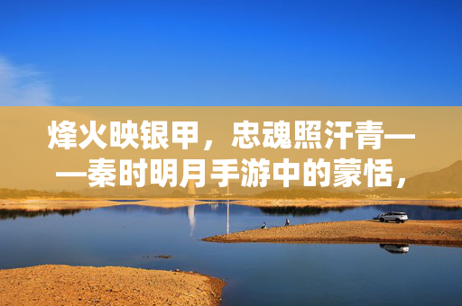 烽火映银甲，忠魂照汗青——秦时明月手游中的蒙恬，银甲烽火映忠魂——秦时明月手游蒙恬