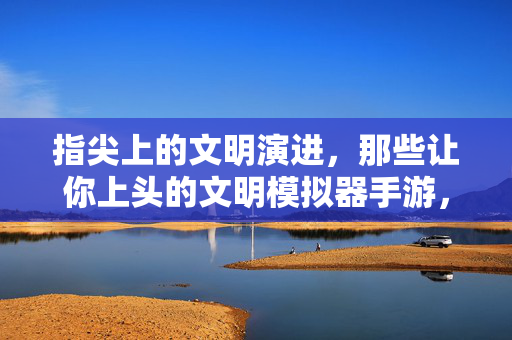指尖上的文明演进，那些让你上头的文明模拟器手游，指尖上的文明演进，上头的文明模拟器手游