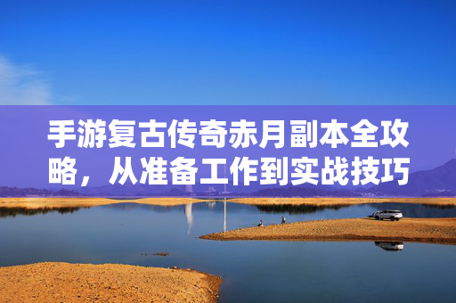 手游复古传奇赤月副本全攻略，从准备工作到实战技巧，轻松通关秘籍，手游复古传奇赤月副本全攻略，从准备到实战轻松通关秘籍