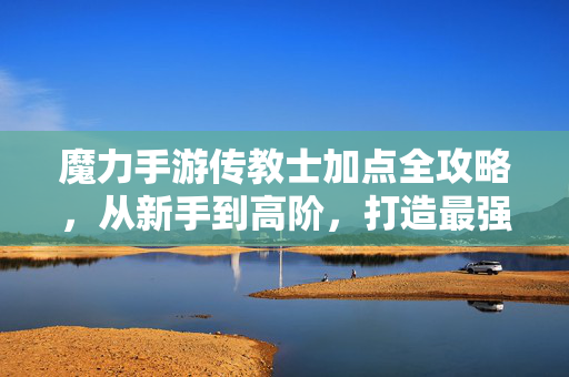 魔力手游传教士加点全攻略，从新手到高阶，打造最强辅助之王，魔力手游传教士加点全攻略，从新手到高阶打造最强辅助之王