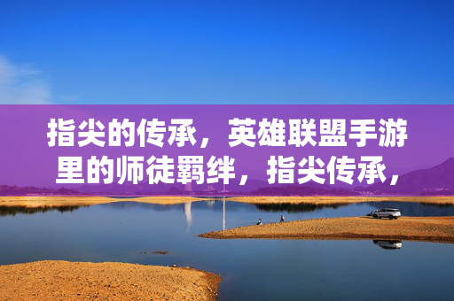 指尖的传承，英雄联盟手游里的师徒羁绊，指尖传承，英雄联盟手游师徒羁绊