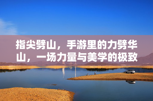 指尖劈山，手游里的力劈华山，一场力量与美学的极致狂欢，指尖劈山，手游力劈华山的极致美学狂欢