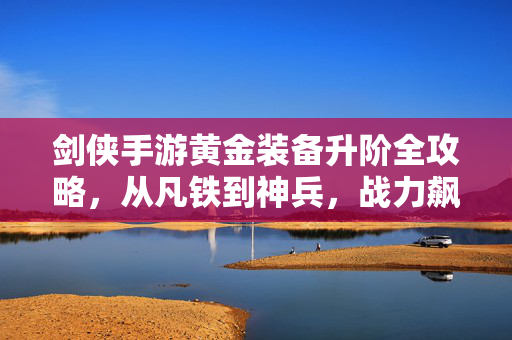 剑侠手游黄金装备升阶全攻略，从凡铁到神兵，战力飙升秘籍，剑侠手游黄金装备升阶全攻略，从凡铁到神兵，战力飙升秘籍
