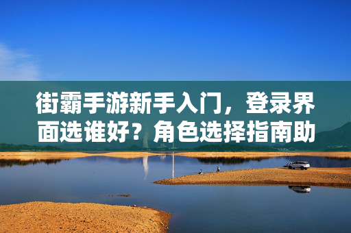 街霸手游新手入门，登录界面选谁好？角色选择指南助你开黑不迷路！街霸手游新手角色选择指南，开黑不迷路
