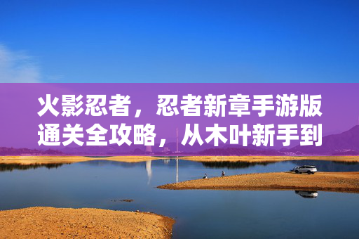 火影忍者，忍者新章手游版通关全攻略，从木叶新手到忍界巅峰的征途，火影忍者忍者新章手游版，从木叶新手到忍界巅峰通关全攻略