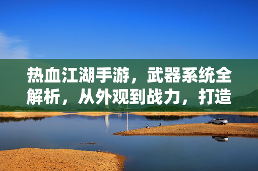 热血江湖手游，武器系统全解析，从外观到战力，打造你的专属江湖利器，热血江湖手游武器系统全解析，从外观到战力，打造专属江湖利器