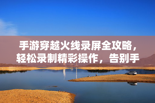 手游穿越火线录屏全攻略，轻松录制精彩操作，告别手残遗憾！手游穿越火线录屏全攻略，轻松录制告别手残遗憾！