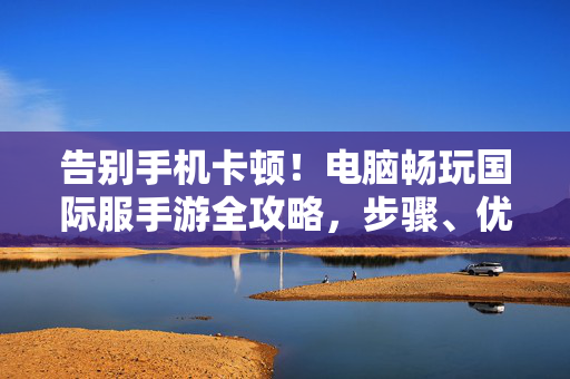 告别手机卡顿！电脑畅玩国际服手游全攻略，步骤、优势与注意事项，告别手机卡顿！电脑畅玩国际服手游全攻略，步骤、优势与注意事项