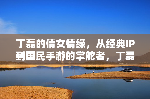 丁磊的倩女情缘，从经典IP到国民手游的掌舵者，丁磊，掌舵倩女情缘，从经典IP到国民手游