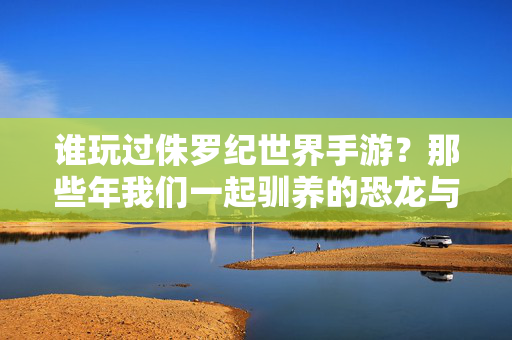 谁玩过侏罗纪世界手游？那些年我们一起驯养的恐龙与热血战斗，侏罗纪世界手游，那些年我们一起驯恐龙、战热血