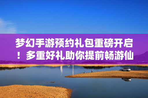 梦幻手游预约礼包重磅开启！多重好礼助你提前畅游仙界，梦幻手游预约礼包重磅开启 多重好礼助你提前畅游仙界