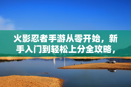 火影忍者手游从零开始，新手入门到轻松上分全攻略，火影忍者手游新手全攻略，从零入门到轻松上分