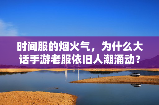 时间服的烟火气，为什么大话手游老服依旧人潮涌动？大话手游老服烟火气不散，时间沉淀与玩家坚守的人潮