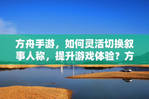 方舟手游，如何灵活切换叙事人称，提升游戏体验？方舟手游，叙事人称灵活切换，提升游戏体验