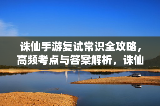 诛仙手游复试常识全攻略，高频考点与答案解析，诛仙手游复试常识全攻略，高频考点与答案解析