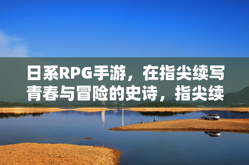 日系RPG手游，在指尖续写青春与冒险的史诗，指尖续写青春冒险史诗