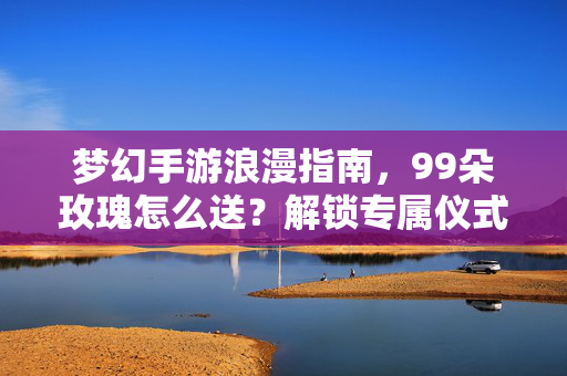 梦幻手游浪漫指南，99朵玫瑰怎么送？解锁专属仪式感！梦幻手游浪漫指南，99朵玫瑰送法解锁专属仪式感