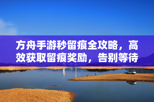 方舟手游秒留痕全攻略，高效获取留痕奖励，告别等待烦恼，方舟手游秒留痕全攻略，高效获取奖励，告别等待