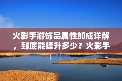 火影手游饰品属性加成详解，到底能提升多少？火影手游饰品属性加成详解，到底能提升多少？