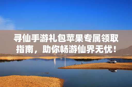 寻仙手游礼包苹果专属领取指南，助你畅游仙界无忧！寻仙手游苹果专属礼包领取指南，畅游仙界无忧
