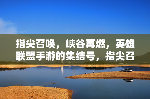 指尖召唤，峡谷再燃，英雄联盟手游的集结号，指尖召唤，峡谷再燃集结号