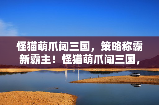 怪猫萌爪闯三国，策略称霸新霸主！怪猫萌爪闯三国，策略称霸新霸主！