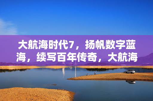 大航海时代7，扬帆数字蓝海，续写百年传奇，大航海时代7，扬帆数字蓝海，续写百年传奇