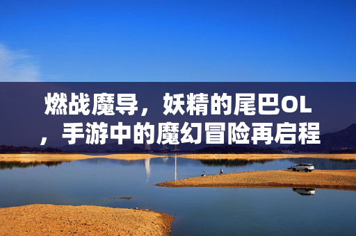 燃战魔导，妖精的尾巴OL，手游中的魔幻冒险再启程，妖精的尾巴OL手游，魔幻冒险燃战再启程