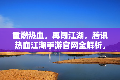 重燃热血，再闯江湖，腾讯热血江湖手游官网全解析，重燃热血再闯江湖，腾讯热血江湖手游官网全解析