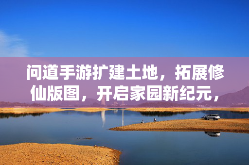 问道手游扩建土地，拓展修仙版图，开启家园新纪元，问道手游扩建土地 拓展修仙版图开启家园新纪元