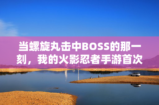 当螺旋丸击中BOSS的那一刻，我的火影忍者手游首次通关之路，螺旋丸击中BOSS的那一刻！我的火影手游首通之路