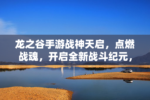 龙之谷手游战神天启，点燃战魂，开启全新战斗纪元，龙之谷手游战神天启，点燃战魂，开启全新战斗纪元