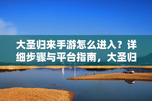 大圣归来手游怎么进入？详细步骤与平台指南，大圣归来手游进入指南，详细步骤与平台指南